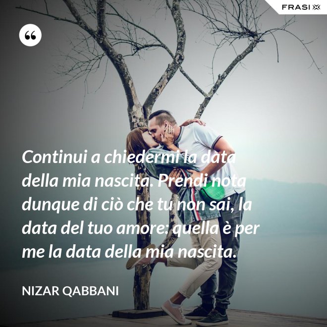 Continui a chiedermi la data della mia nascita. Prendi nota dunque di ciò che tu non sai, la data del tuo amore: quella è per me la data della mia nascita. - Nizar Qabbani