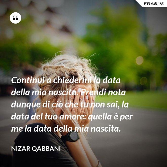 Continui a chiedermi la data della mia nascita. Prendi nota dunque di ciò che tu non sai, la data del tuo amore: quella è per me la data della mia nascita. - Nizar Qabbani