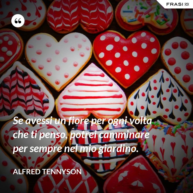 Se avessi un fiore per ogni volta che ti penso, potrei camminare per sempre nel mio giardino. - Alfred Tennyson