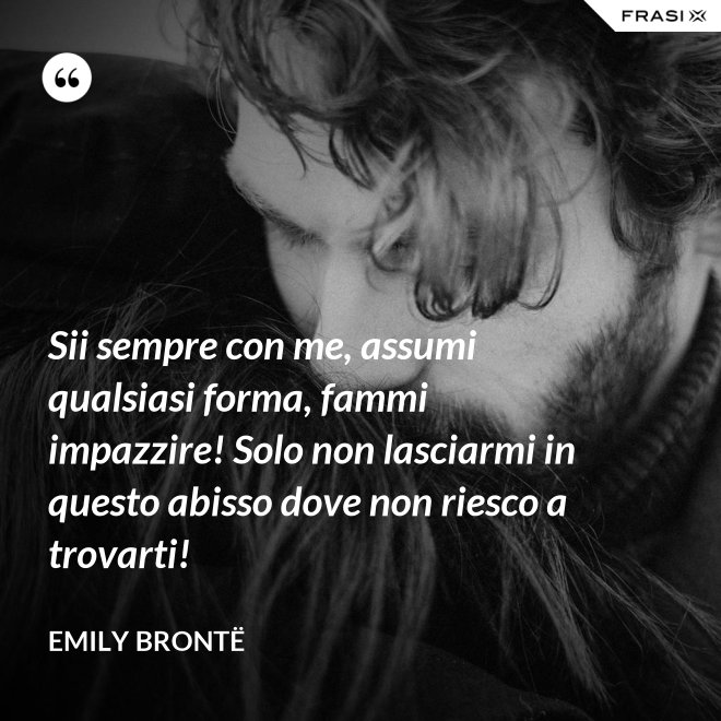 Sii sempre con me, assumi qualsiasi forma, fammi impazzire! Solo non lasciarmi in questo abisso dove non riesco a trovarti! - Emily Brontë