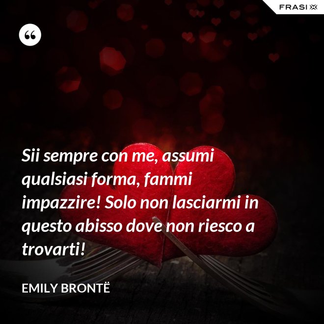 Sii sempre con me, assumi qualsiasi forma, fammi impazzire! Solo non lasciarmi in questo abisso dove non riesco a trovarti! - Emily Brontë