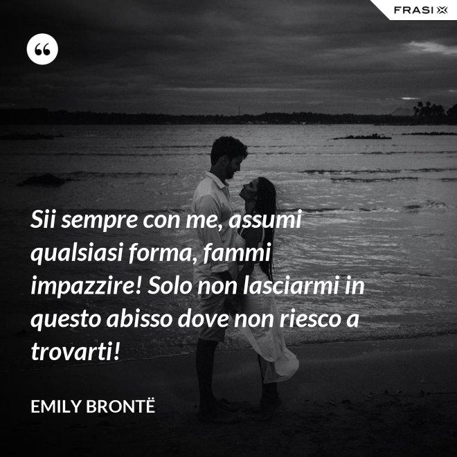 Sii sempre con me, assumi qualsiasi forma, fammi impazzire! Solo non lasciarmi in questo abisso dove non riesco a trovarti! - Emily Brontë