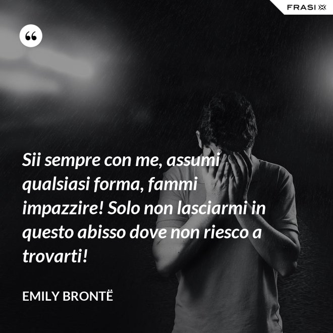 Sii sempre con me, assumi qualsiasi forma, fammi impazzire! Solo non lasciarmi in questo abisso dove non riesco a trovarti! - Emily Brontë