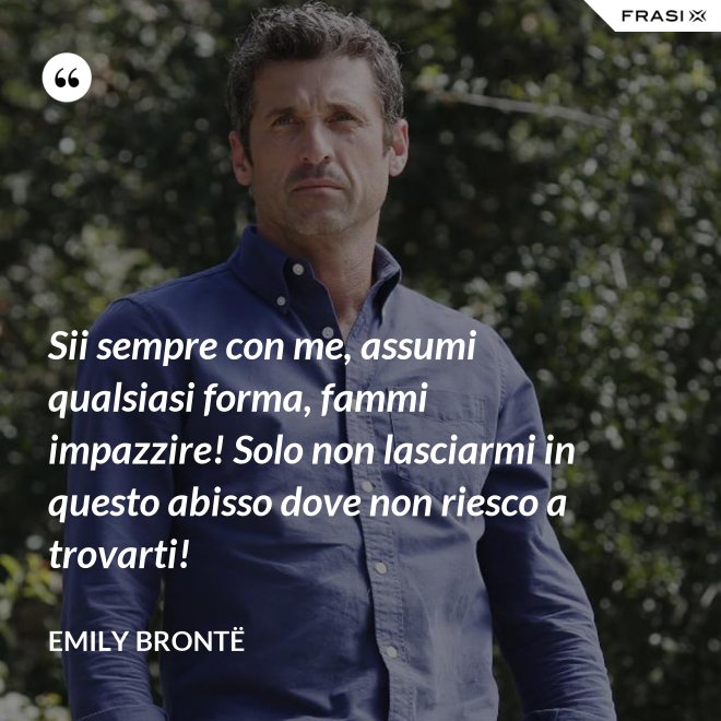 Sii sempre con me, assumi qualsiasi forma, fammi impazzire! Solo non lasciarmi in questo abisso dove non riesco a trovarti! - Emily Brontë