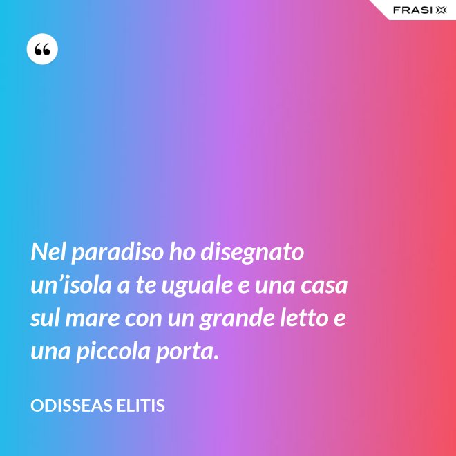 Nel paradiso ho disegnato un’isola a te uguale e una casa sul mare con un grande letto e una piccola porta. - Odisseas Elitis
