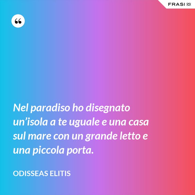 Nel paradiso ho disegnato un’isola a te uguale e una casa sul mare con un grande letto e una piccola porta. - Odisseas Elitis