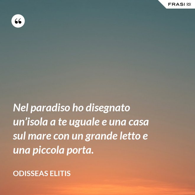 Nel paradiso ho disegnato un’isola a te uguale e una casa sul mare con un grande letto e una piccola porta. - Odisseas Elitis