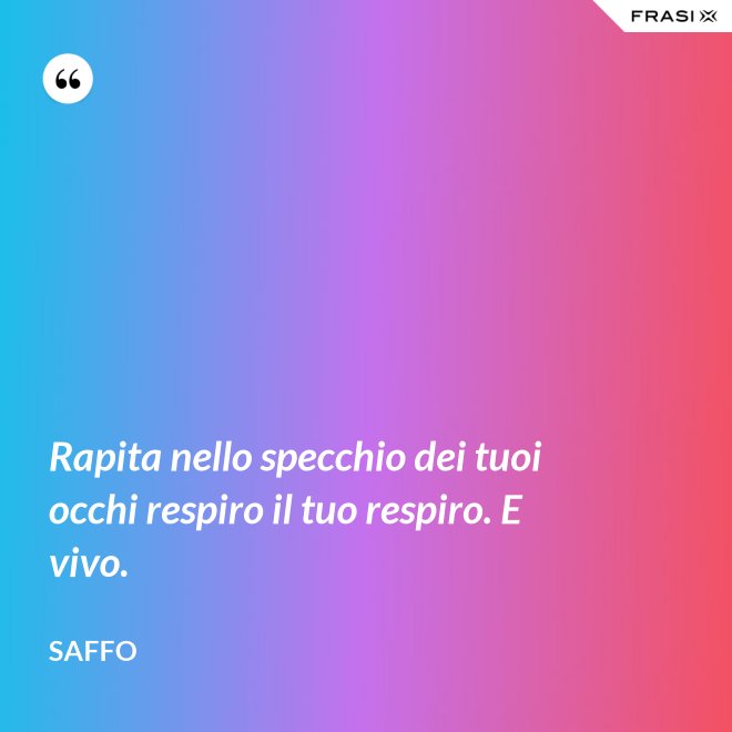 Rapita nello specchio dei tuoi occhi respiro il tuo respiro. E vivo. - Saffo