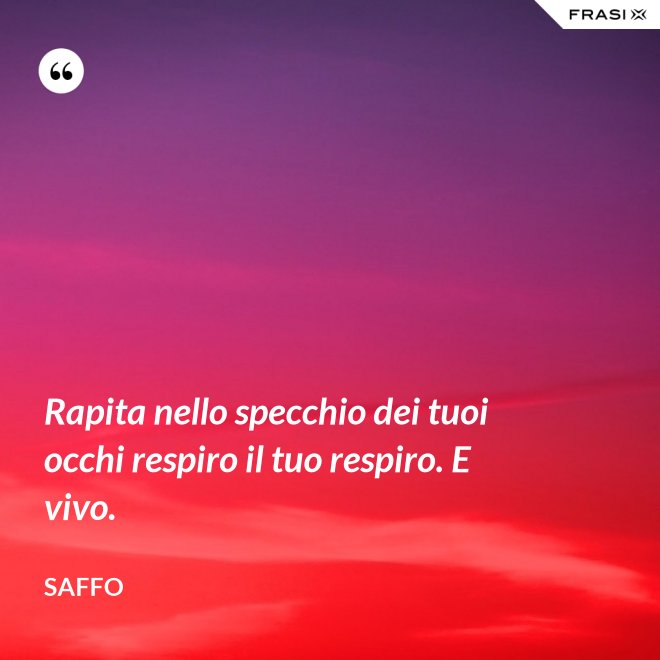 Rapita nello specchio dei tuoi occhi respiro il tuo respiro. E vivo. - Saffo