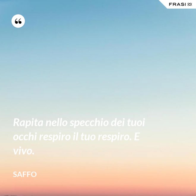 Rapita nello specchio dei tuoi occhi respiro il tuo respiro. E vivo. - Saffo