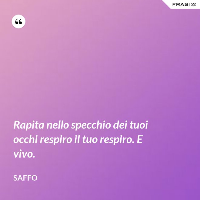 Rapita nello specchio dei tuoi occhi respiro il tuo respiro. E vivo. - Saffo