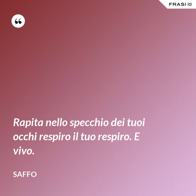 Rapita nello specchio dei tuoi occhi respiro il tuo respiro. E vivo. - Saffo