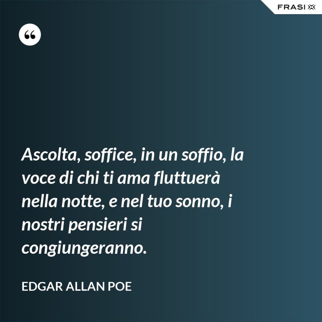 Ascolta, soffice, in un soffio, la voce di chi ti ama fluttuerà nella notte, e nel tuo sonno, i nostri pensieri si congiungeranno. - Edgar Allan Poe