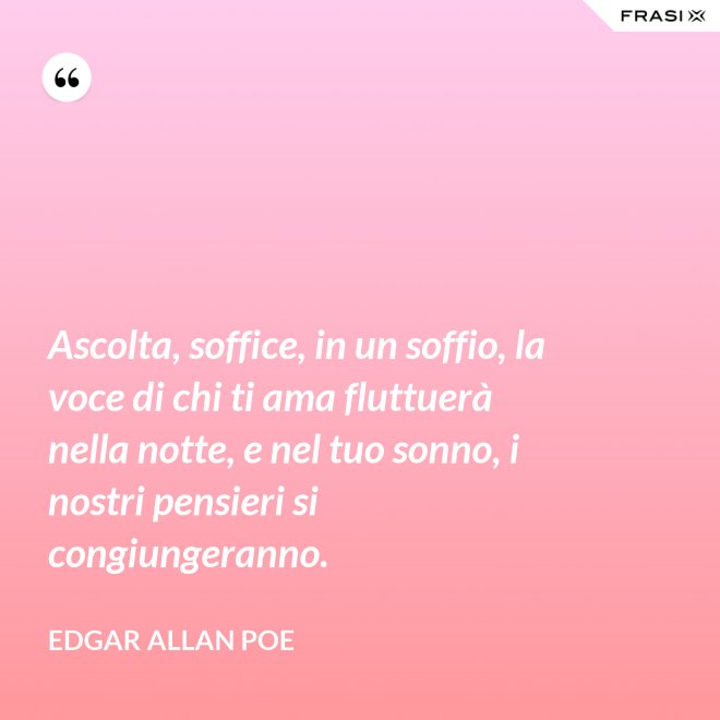 Ascolta, soffice, in un soffio, la voce di chi ti ama fluttuerà nella notte, e nel tuo sonno, i nostri pensieri si congiungeranno. - Edgar Allan Poe