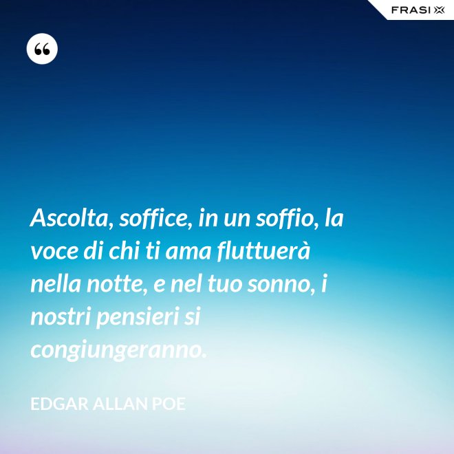 Ascolta, soffice, in un soffio, la voce di chi ti ama fluttuerà nella notte, e nel tuo sonno, i nostri pensieri si congiungeranno. - Edgar Allan Poe