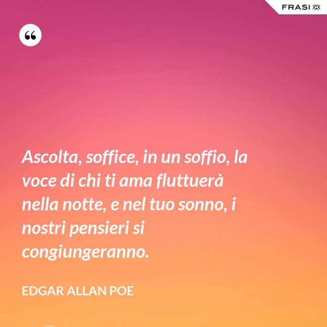 Ascolta, soffice, in un soffio, la voce di chi ti ama fluttuerà nella notte, e nel tuo sonno, i nostri pensieri si congiungeranno. - Edgar Allan Poe