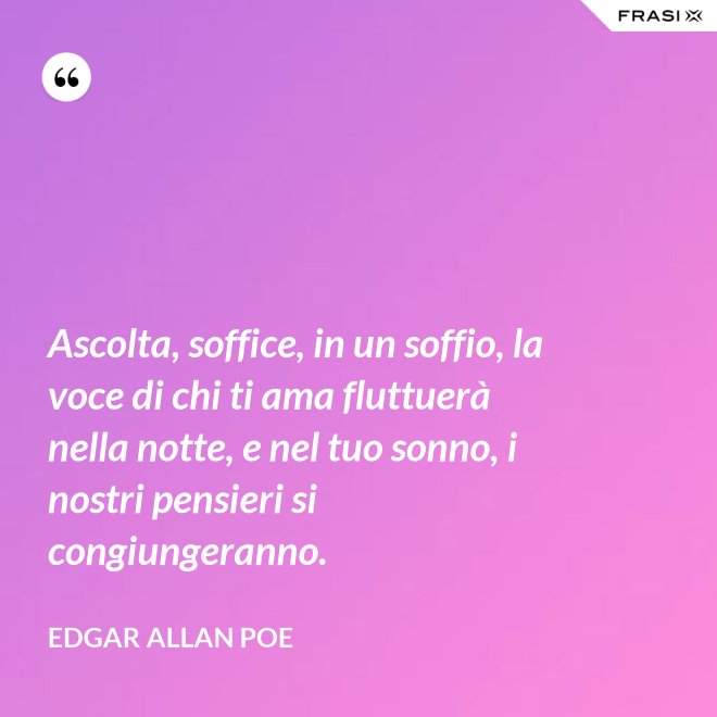 Ascolta, soffice, in un soffio, la voce di chi ti ama fluttuerà nella notte, e nel tuo sonno, i nostri pensieri si congiungeranno. - Edgar Allan Poe