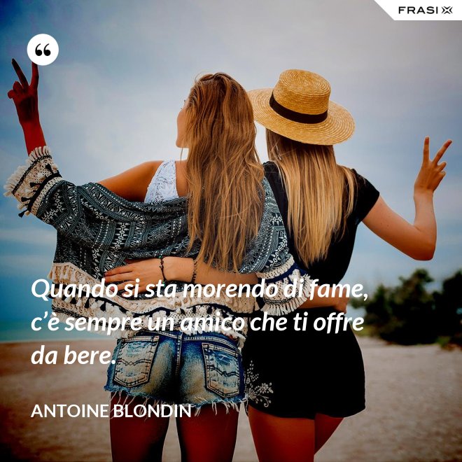 Quando si sta morendo di fame, c’è sempre un amico che ti offre da bere. - Antoine Blondin