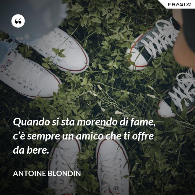 Quando si sta morendo di fame, c’è sempre un amico che ti offre da bere. - Antoine Blondin