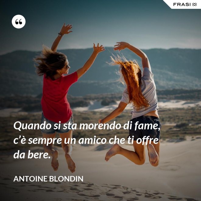 Quando si sta morendo di fame, c’è sempre un amico che ti offre da bere. - Antoine Blondin