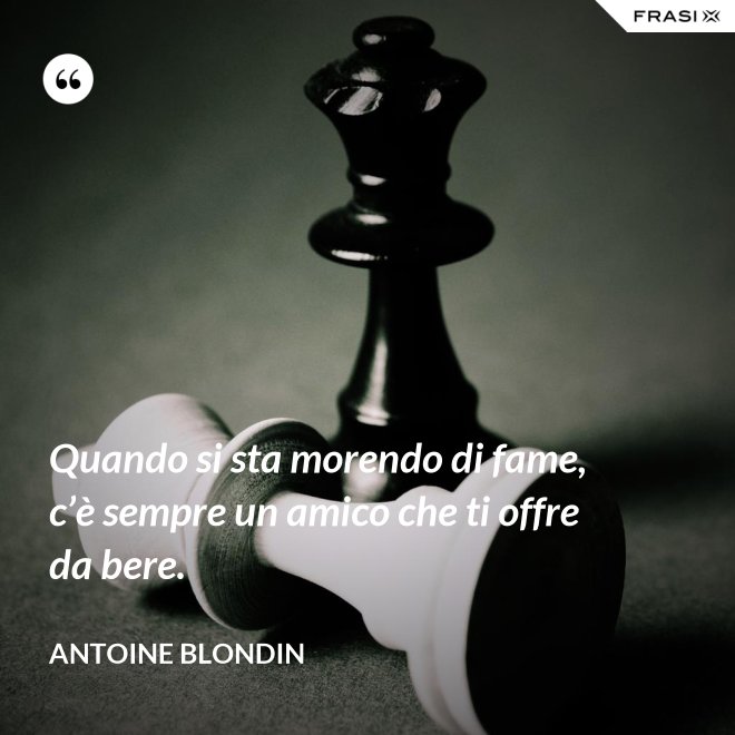 Quando si sta morendo di fame, c’è sempre un amico che ti offre da bere. - Antoine Blondin