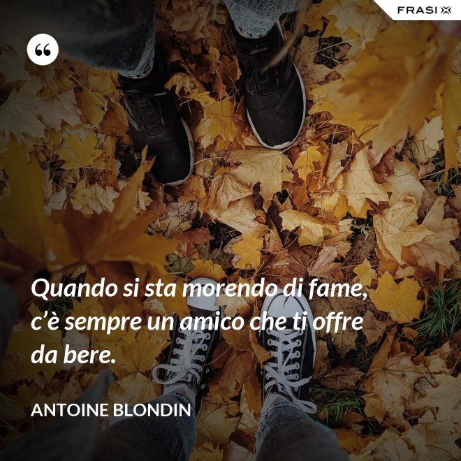 Quando si sta morendo di fame, c’è sempre un amico che ti offre da bere. - Antoine Blondin