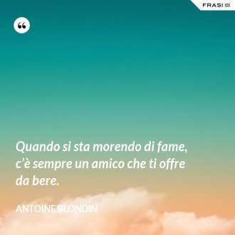 Quando si sta morendo di fame, c’è sempre un amico che ti offre da bere. - Antoine Blondin