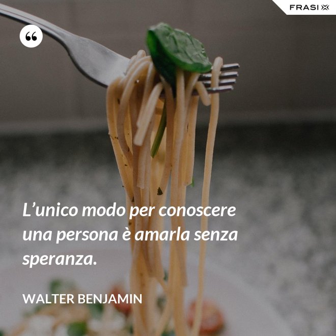 L’unico modo per conoscere una persona è amarla senza speranza. - Walter Benjamin