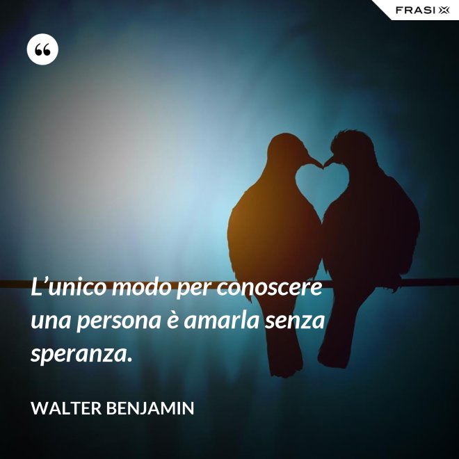 L’unico modo per conoscere una persona è amarla senza speranza. - Walter Benjamin