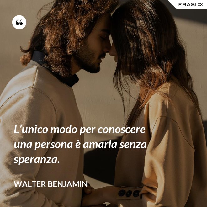 L’unico modo per conoscere una persona è amarla senza speranza. - Walter Benjamin