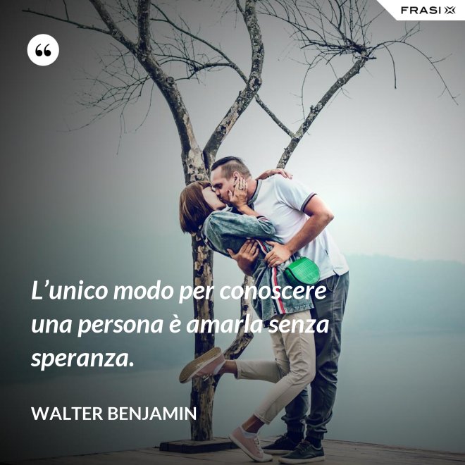 L’unico modo per conoscere una persona è amarla senza speranza. - Walter Benjamin