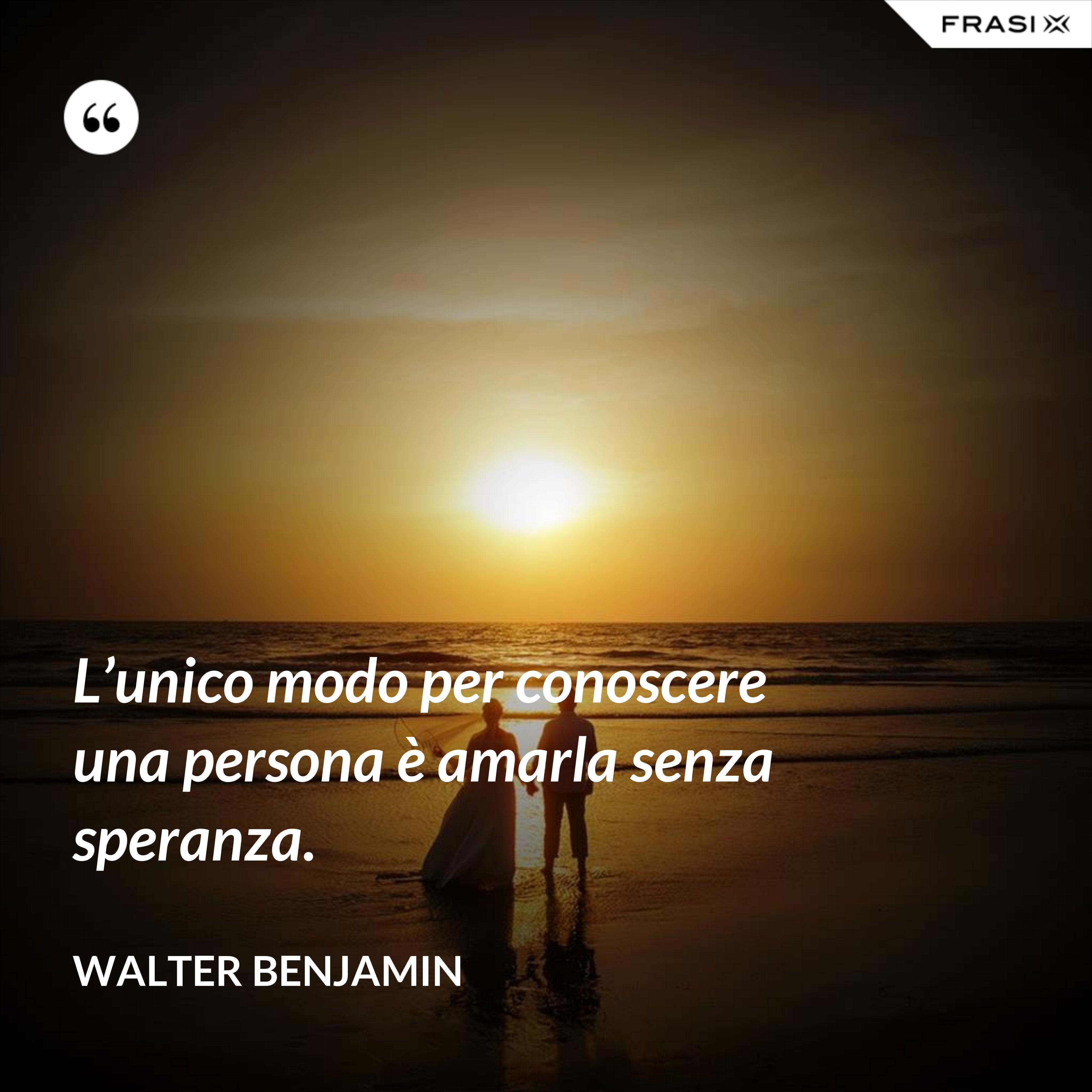 L’unico modo per conoscere una persona è amarla senza speranza. - Walter Benjamin