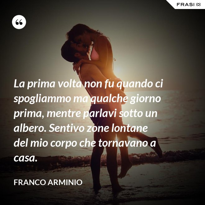 La prima volta non fu quando ci spogliammo ma qualche giorno prima, mentre parlavi sotto un albero. Sentivo zone lontane del mio corpo che tornavano a casa. - Franco Arminio