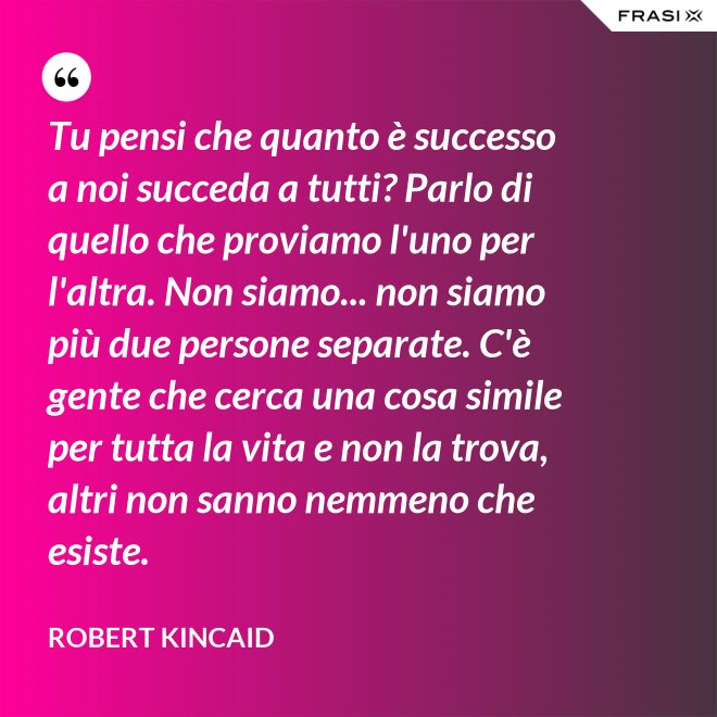 Tu pensi che quanto è successo a noi succeda a tutti? Parlo di quello che proviamo l'uno per l'altra. Non siamo... non siamo più due persone separate. C'è gente che cerca una cosa simile per tutta la vita e non la trova, altri non sanno nemmeno che esiste. - Robert Kincaid
