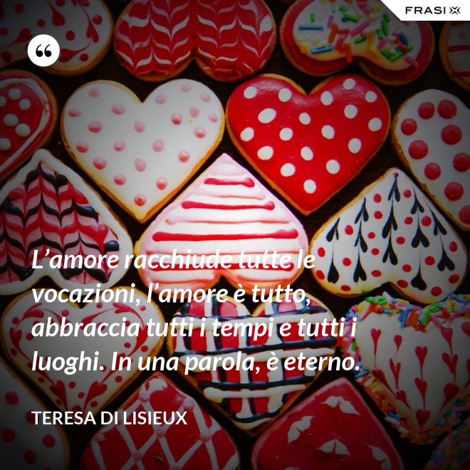 L’amore racchiude tutte le vocazioni, l’amore è tutto, abbraccia tutti i tempi e tutti i luoghi. In una parola, è eterno. - Teresa di Lisieux