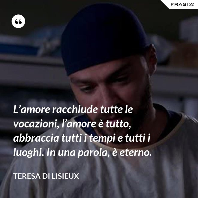 L’amore racchiude tutte le vocazioni, l’amore è tutto, abbraccia tutti i tempi e tutti i luoghi. In una parola, è eterno. - Teresa di Lisieux