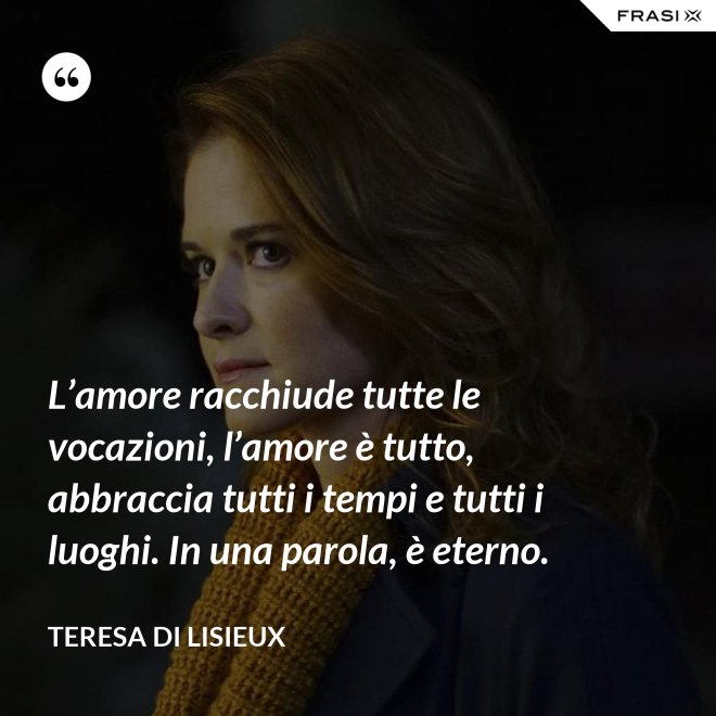 L’amore racchiude tutte le vocazioni, l’amore è tutto, abbraccia tutti i tempi e tutti i luoghi. In una parola, è eterno. - Teresa di Lisieux