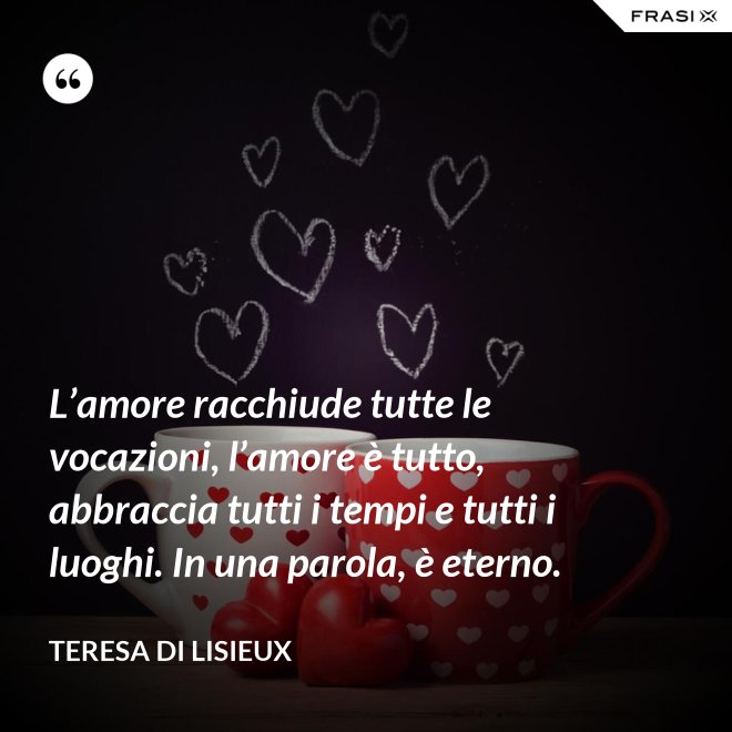 L’amore racchiude tutte le vocazioni, l’amore è tutto, abbraccia tutti i tempi e tutti i luoghi. In una parola, è eterno. - Teresa di Lisieux
