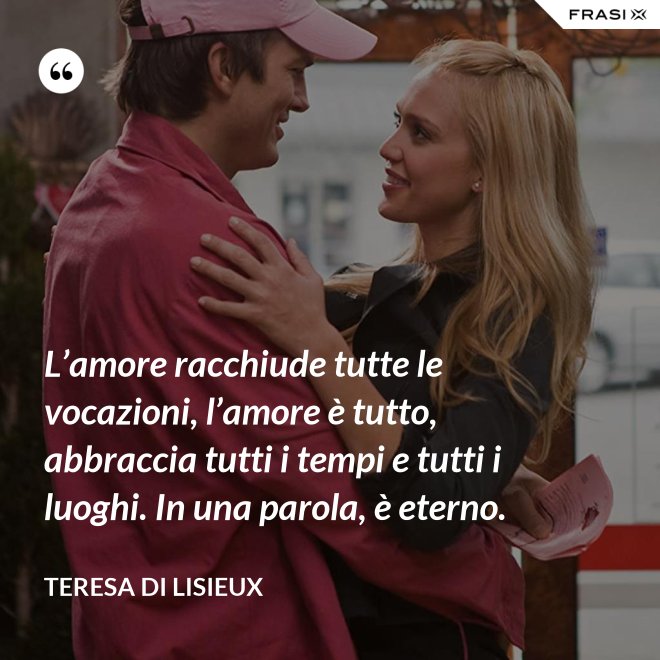 L’amore racchiude tutte le vocazioni, l’amore è tutto, abbraccia tutti i tempi e tutti i luoghi. In una parola, è eterno. - Teresa di Lisieux