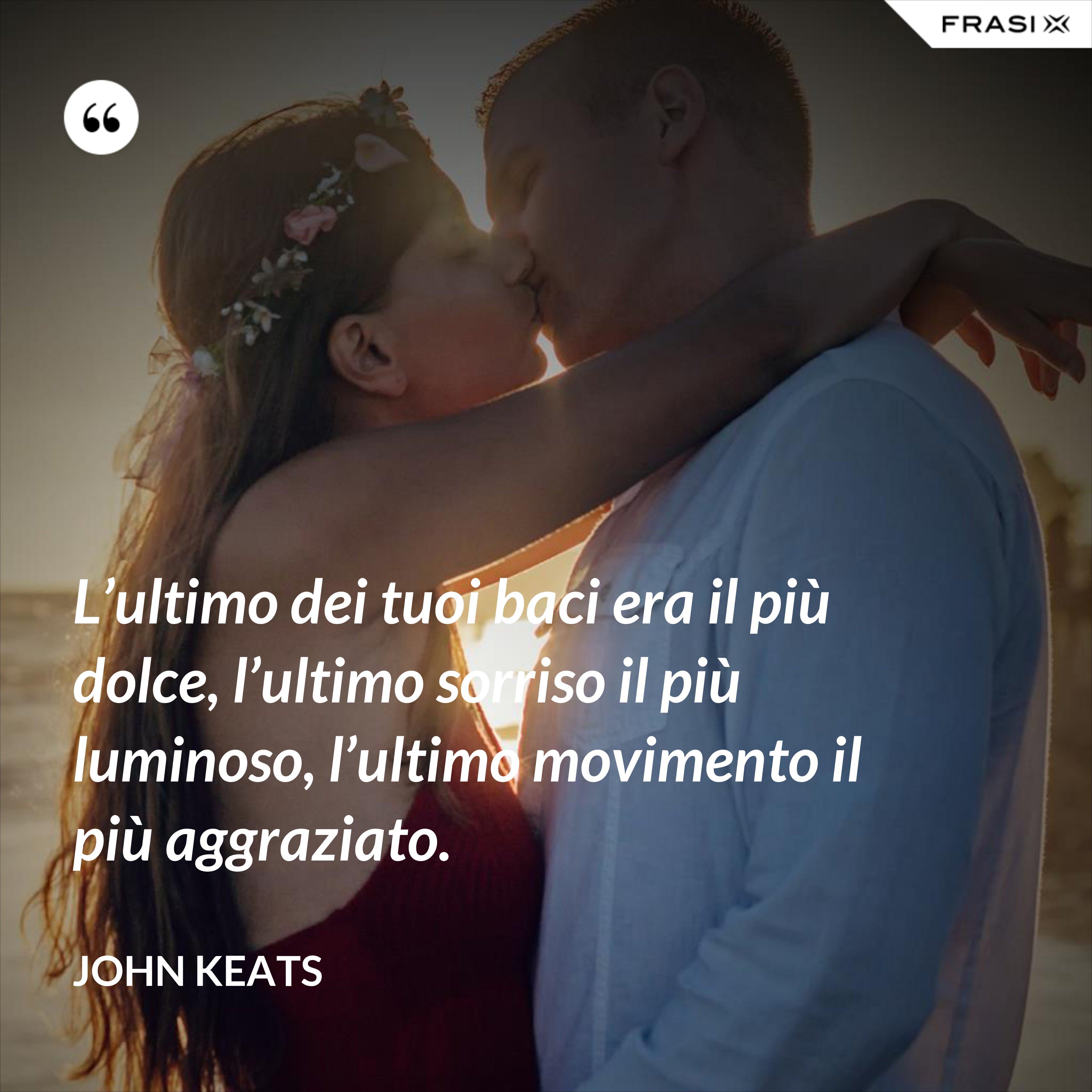 L’ultimo dei tuoi baci era il più dolce, l’ultimo sorriso il più luminoso, l’ultimo movimento il più aggraziato. - John Keats