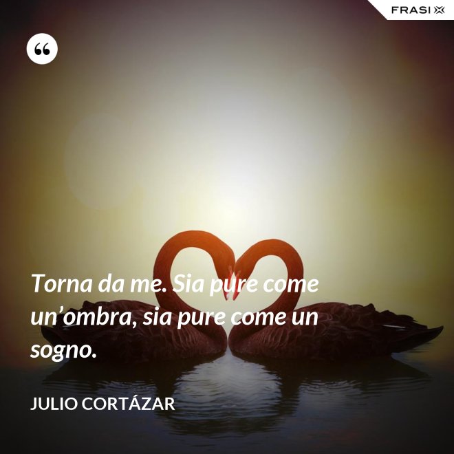Torna da me. Sia pure come un’ombra, sia pure come un sogno. - Julio Cortázar