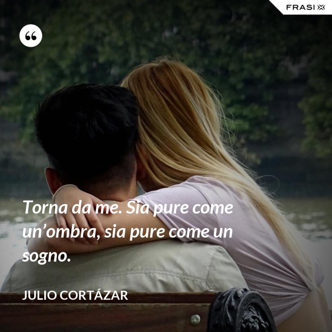 Torna da me. Sia pure come un’ombra, sia pure come un sogno. - Julio Cortázar