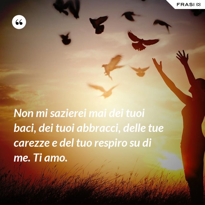 Non mi sazierei mai dei tuoi baci, dei tuoi abbracci, delle tue carezze e del tuo respiro su di me. Ti amo. - Anonimo