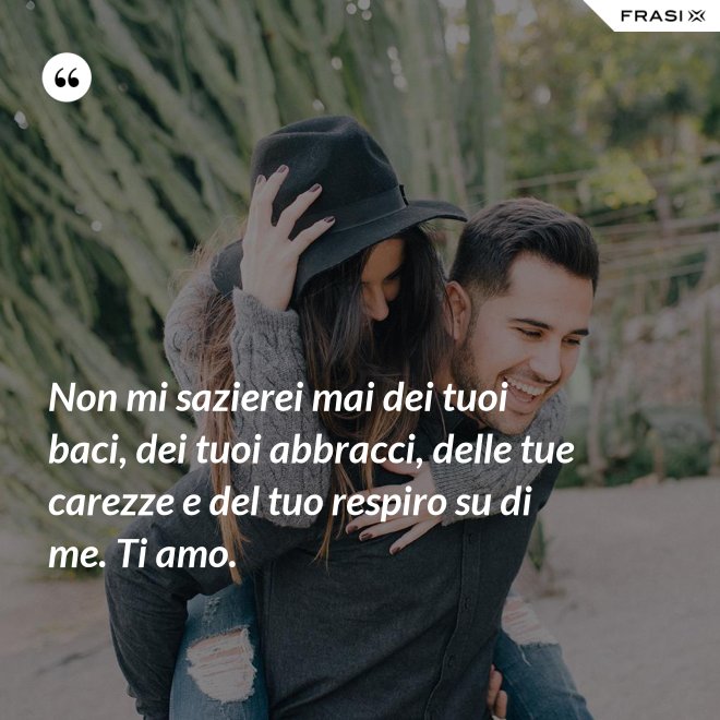 Non mi sazierei mai dei tuoi baci, dei tuoi abbracci, delle tue carezze e del tuo respiro su di me. Ti amo. - Anonimo