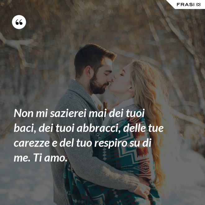 Non mi sazierei mai dei tuoi baci, dei tuoi abbracci, delle tue carezze e del tuo respiro su di me. Ti amo. - Anonimo