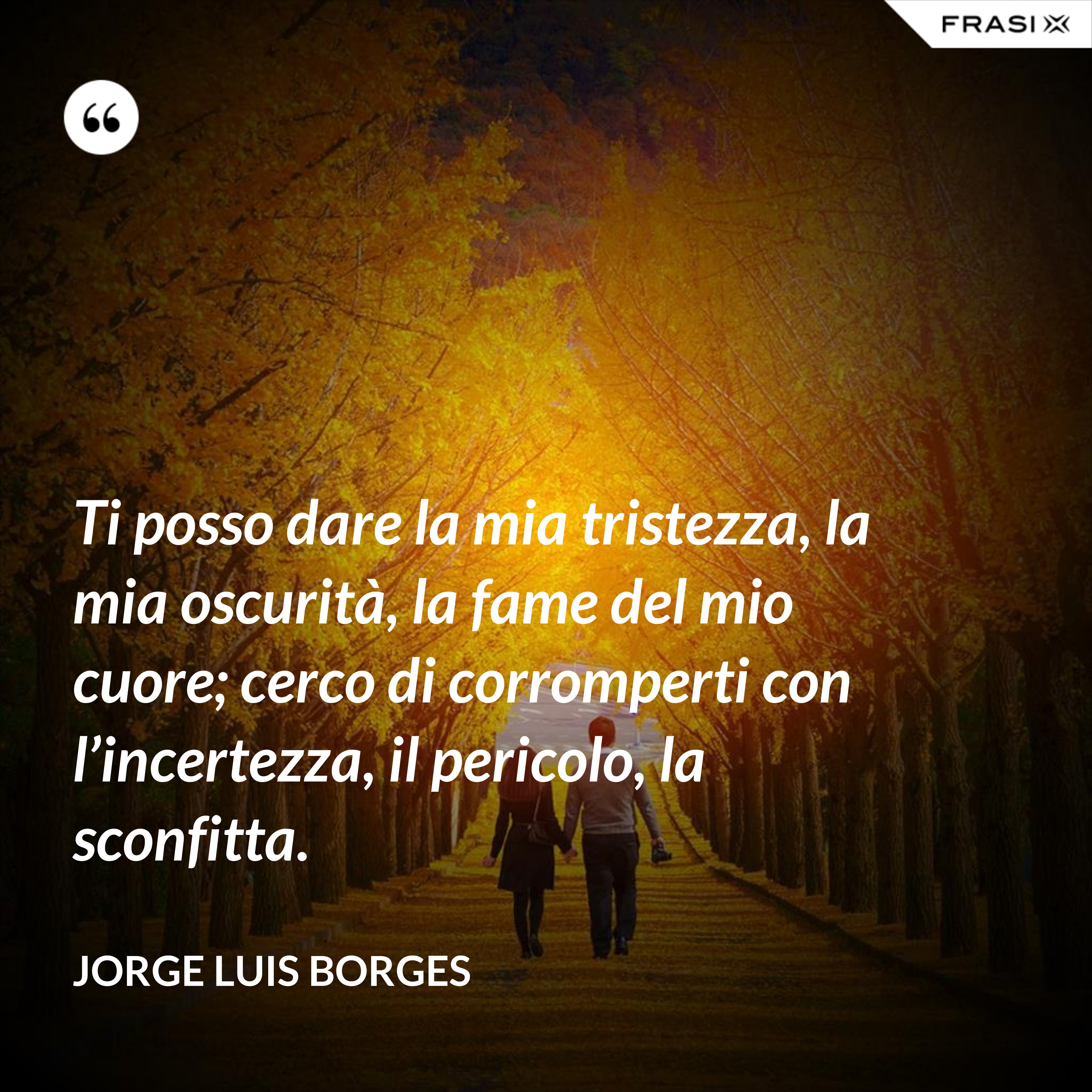Ti posso dare la mia tristezza, la mia oscurità, la fame del mio cuore; cerco di corromperti con l’incertezza, il pericolo, la sconfitta. - Jorge Luis Borges