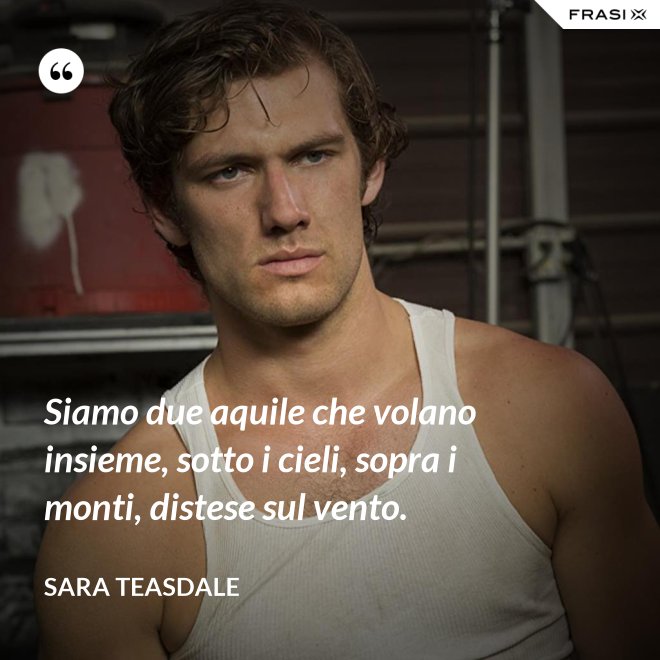 Siamo due aquile che volano insieme, sotto i cieli, sopra i monti, distese sul vento. - Sara Teasdale