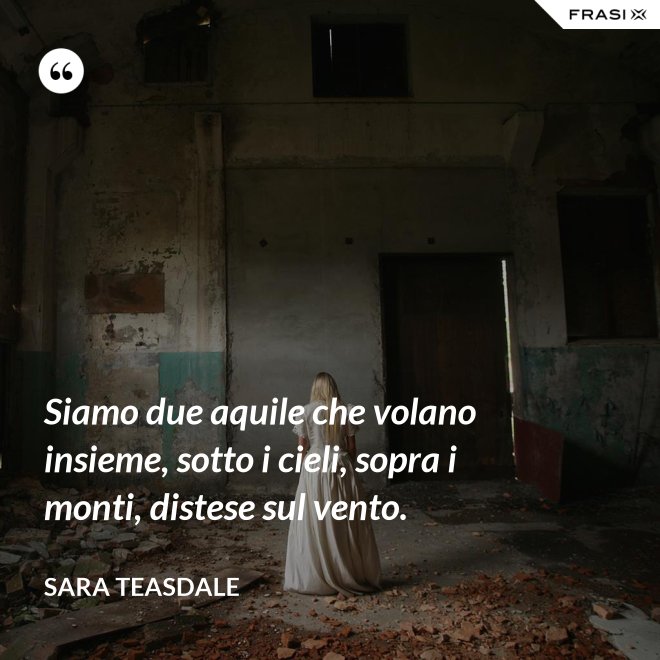Siamo due aquile che volano insieme, sotto i cieli, sopra i monti, distese sul vento. - Sara Teasdale