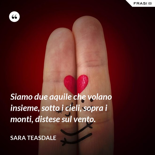 Siamo due aquile che volano insieme, sotto i cieli, sopra i monti, distese sul vento. - Sara Teasdale
