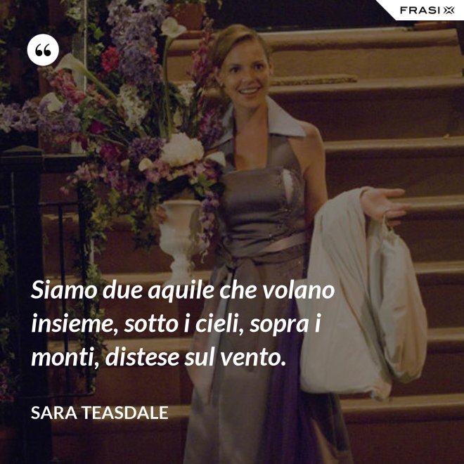 Siamo due aquile che volano insieme, sotto i cieli, sopra i monti, distese sul vento. - Sara Teasdale
